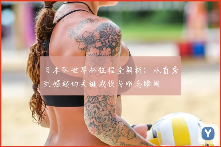 日本队世界杯征程全解析:从首秀到崛起的关键战役与难忘瞬间