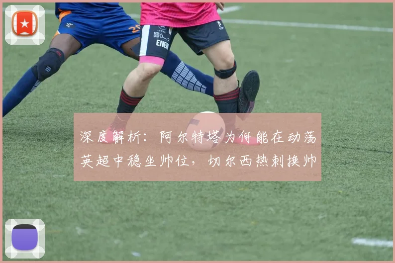 深度解析：阿尔特塔为何能在动荡英超中稳坐帅位，切尔西热刺换帅启示录