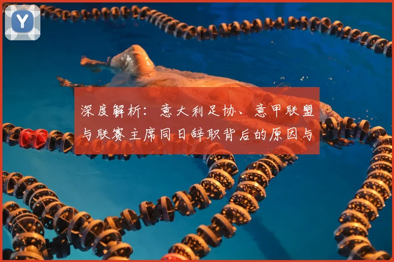 深度解析:意大利足协、意甲联盟与联赛主席同日辞职背后的原因与影响