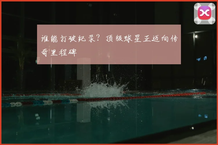 谁能打破纪录?顶级球星正迈向传奇里程碑