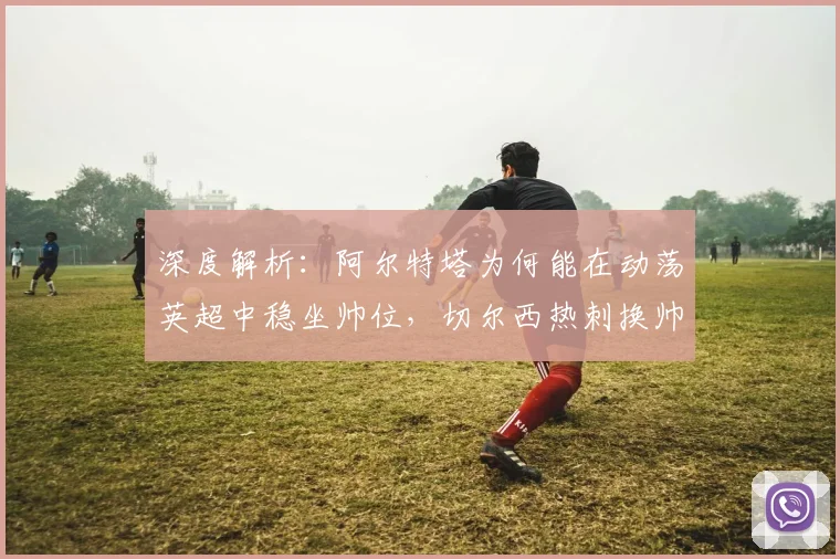 深度解析:阿尔特塔为何能在动荡英超中稳坐帅位,切尔西热刺换帅启示录