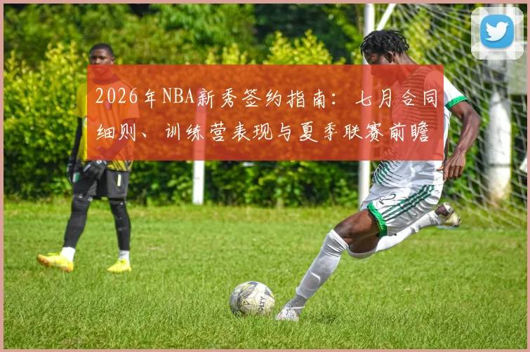 2026年NBA新秀签约指南:七月合同细则、训练营表现与夏季联赛前瞻