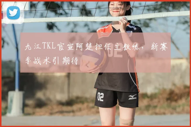 九江TKL官宣阿楚担任主教练,新赛季战术引期待