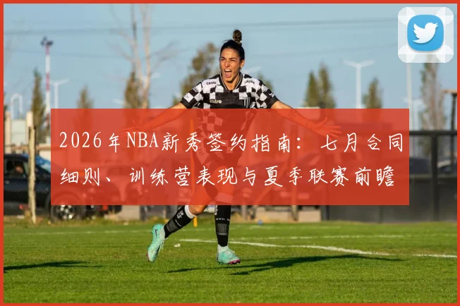 2026年NBA新秀签约指南:七月合同细则、训练营表现与夏季联赛前瞻