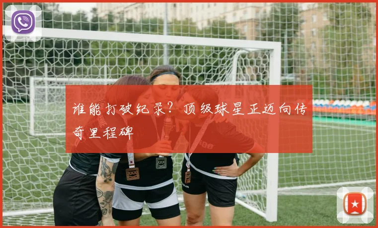 谁能打破纪录?顶级球星正迈向传奇里程碑