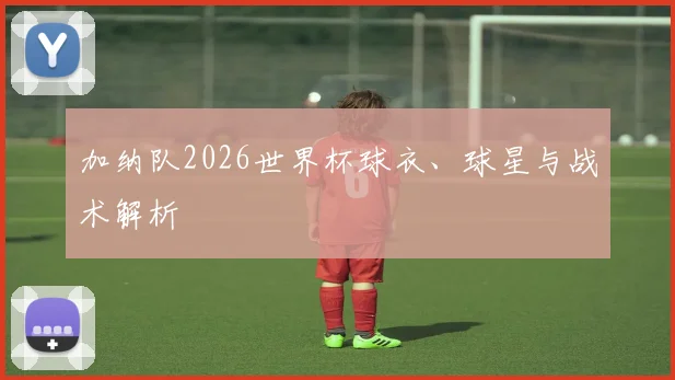 加纳队2026世界杯球衣、球星与战术解析