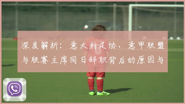 深度解析:意大利足协、意甲联盟与联赛主席同日辞职背后的原因与影响