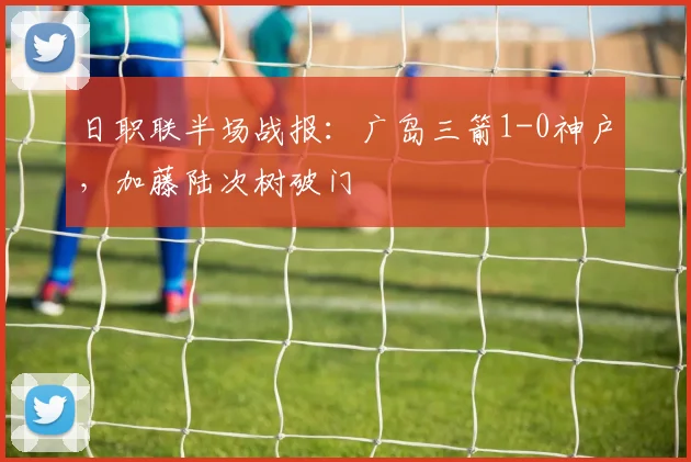 日职联半场战报:广岛三箭1-0神户,加藤陆次树破门